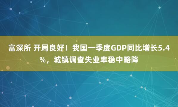 富深所 开局良好！我国一季度GDP同比增长5.4%，城镇调查失业率稳中略降
