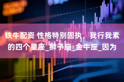 铁牛配资 性格特别固执，我行我素的四个星座_狮子座_金牛座_因为