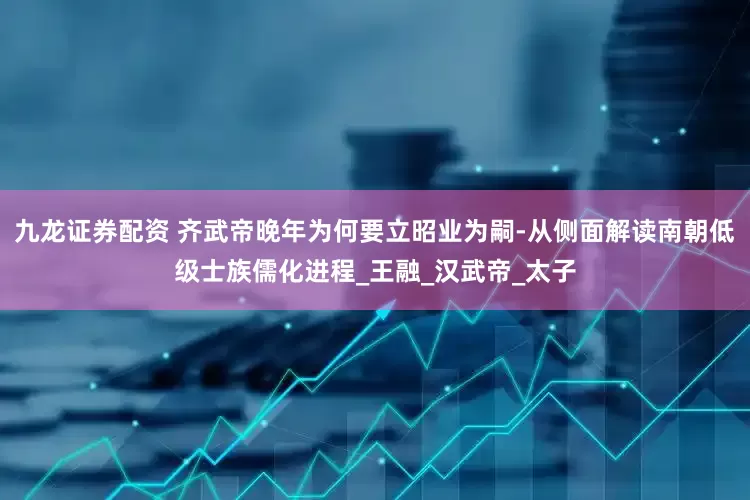 九龙证券配资 齐武帝晚年为何要立昭业为嗣-从侧面解读南朝低级士族儒化进程_王融_汉武帝_太子