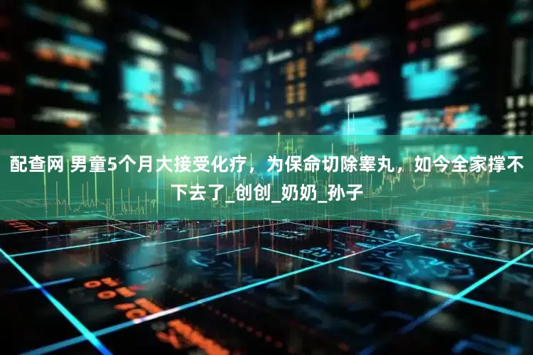 配查网 男童5个月大接受化疗，为保命切除睾丸，如今全家撑不下去了_创创_奶奶_孙子