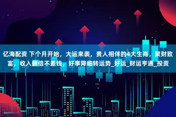 亿海配资 下个月开始，大运来袭，贵人相伴的4大生肖，聚财致富，收入翻倍不差钱，好事降临转运势_好运_财运亨通_投资