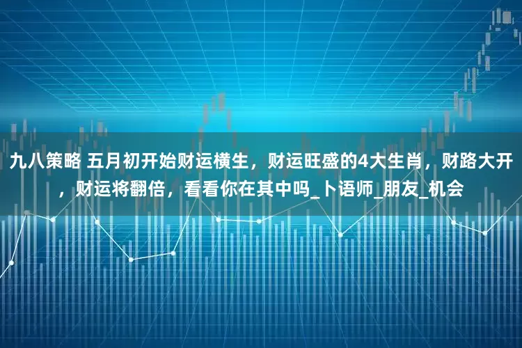 九八策略 五月初开始财运横生，财运旺盛的4大生肖，财路大开，财运将翻倍，看看你在其中吗_卜语师_朋友_机会