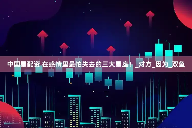 中国星配资 在感情里最怕失去的三大星座！_对方_因为_双鱼