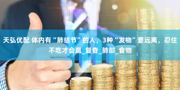 天弘优配 体内有“肺结节”的人，3种“发物”要远离，忍住不吃才会赢_复查_肺部_食物