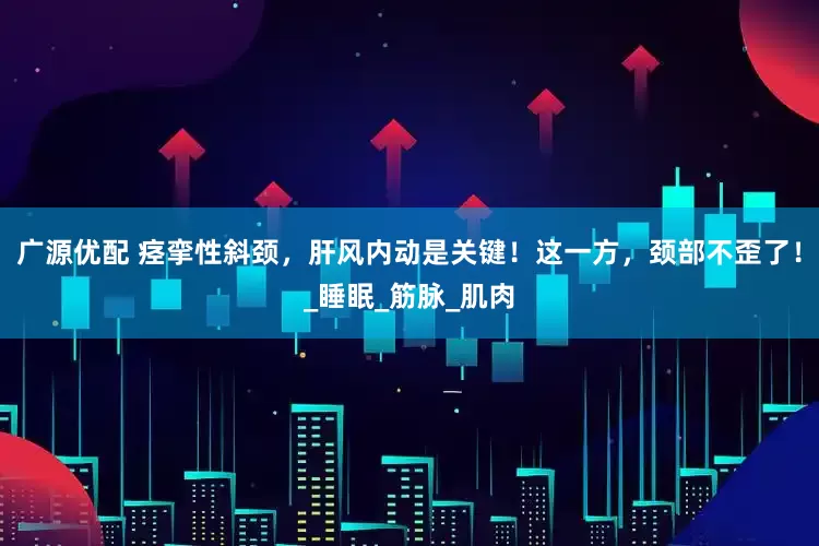 广源优配 痉挛性斜颈，肝风内动是关键！这一方，颈部不歪了！_睡眠_筋脉_肌肉