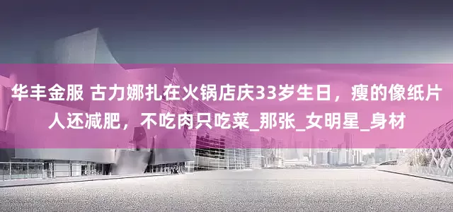 华丰金服 古力娜扎在火锅店庆33岁生日，瘦的像纸片人还减肥，不吃肉只吃菜_那张_女明星_身材