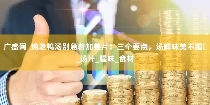 广盛网  炖老鸭汤别急着加姜片！三个要点，汤鲜味美不腥​_汤汁_腥味_食材