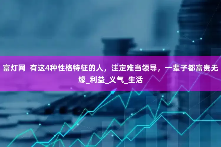 富灯网  有这4种性格特征的人，注定难当领导，一辈子都富贵无缘_利益_义气_生活