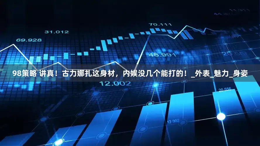 98策略 讲真！古力娜扎这身材，内娱没几个能打的！_外表_魅力_身姿
