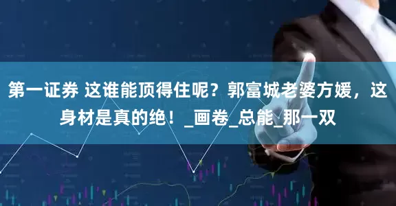 第一证券 这谁能顶得住呢？郭富城老婆方媛，这身材是真的绝！_画卷_总能_那一双