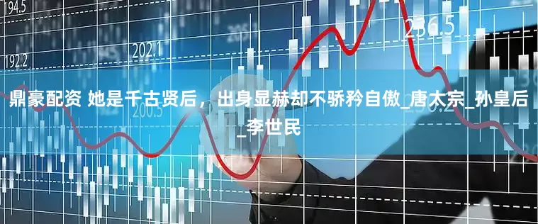 鼎豪配资 她是千古贤后，出身显赫却不骄矜自傲_唐太宗_孙皇后_李世民
