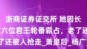 浙商证券证交所 她因长相美貌，被六位君王轮番霸占，老了还被人抢走_萧皇后_杨广_皇家公主