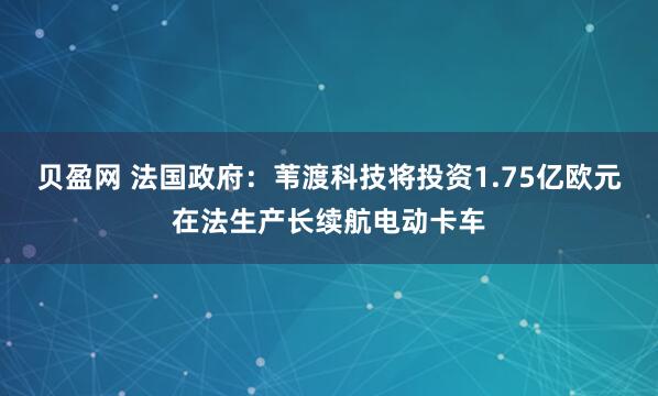 贝盈网 法国政府：苇渡科技将投资1.75亿欧元在法生产长续航电动卡车