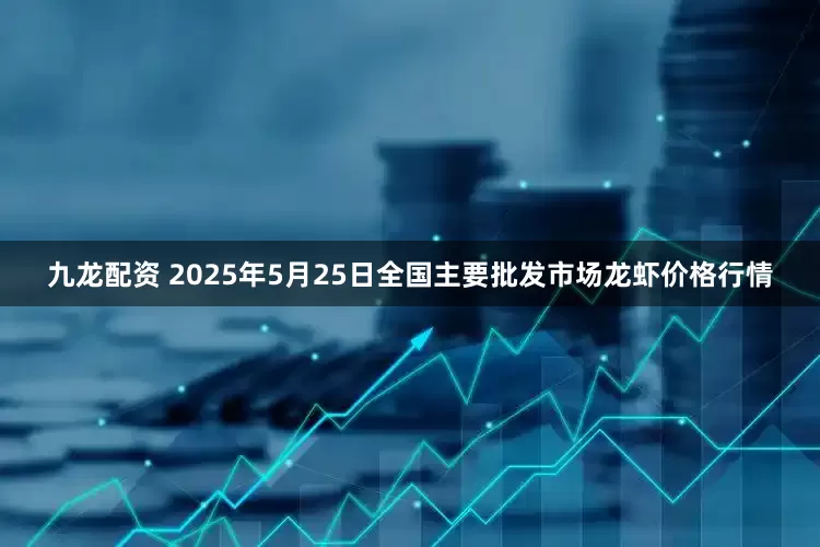 九龙配资 2025年5月25日全国主要批发市场龙虾价格行情