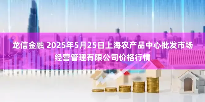 龙信金融 2025年5月25日上海农产品中心批发市场经营管理有限公司价格行情