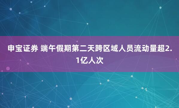 申宝证券 端午假期第二天跨区域人员流动量超2.1亿人次