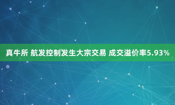 真牛所 航发控制发生大宗交易 成交溢价率5.93%