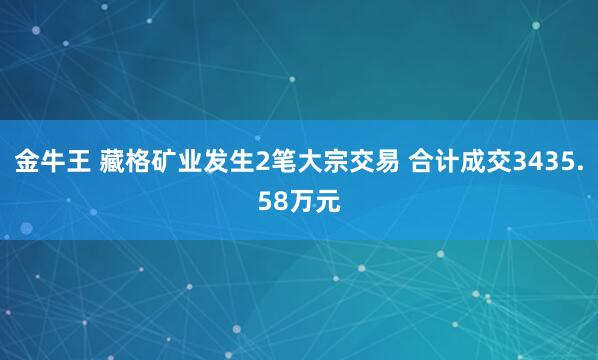 金牛王 藏格矿业发生2笔大宗交易 合计成交3435.58万元