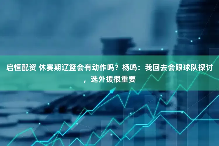 启恒配资 休赛期辽篮会有动作吗？杨鸣：我回去会跟球队探讨，选外援很重要