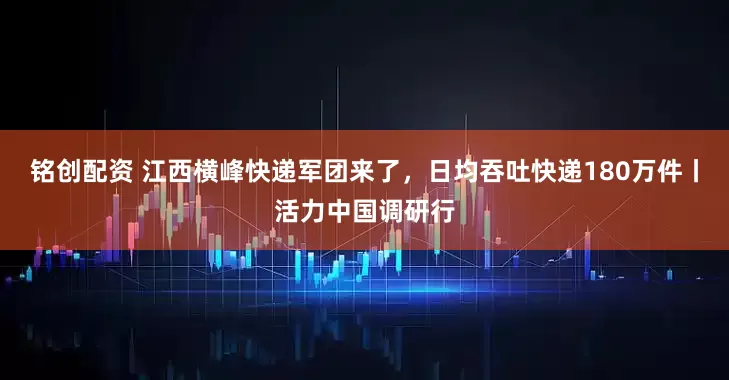 铭创配资 江西横峰快递军团来了，日均吞吐快递180万件丨活力中国调研行