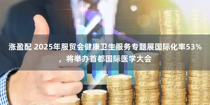 涨盈配 2025年服贸会健康卫生服务专题展国际化率53%，将举办首都国际医学大会