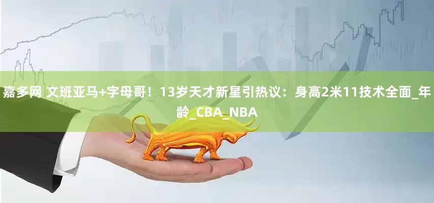 嘉多网 文班亚马+字母哥！13岁天才新星引热议：身高2米11技术全面_年龄_CBA_NBA