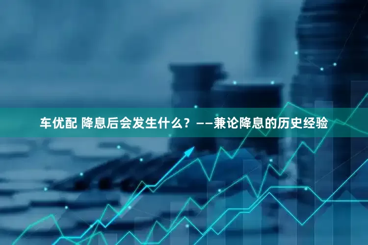 车优配 降息后会发生什么？——兼论降息的历史经验