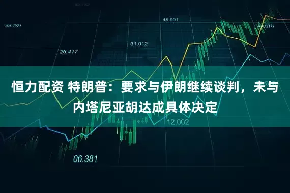 恒力配资 特朗普：要求与伊朗继续谈判，未与内塔尼亚胡达成具体决定