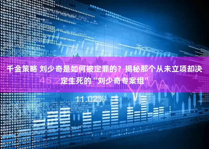 千金策略 刘少奇是如何被定罪的？揭秘那个从未立项却决定生死的“刘少奇专案组”