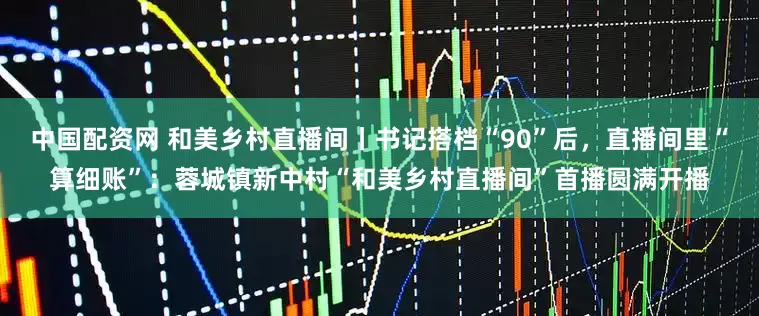中国配资网 和美乡村直播间丨书记搭档“90”后，直播间里“算细账”：蓉城镇新中村“和美乡村直播间”首播圆满开播