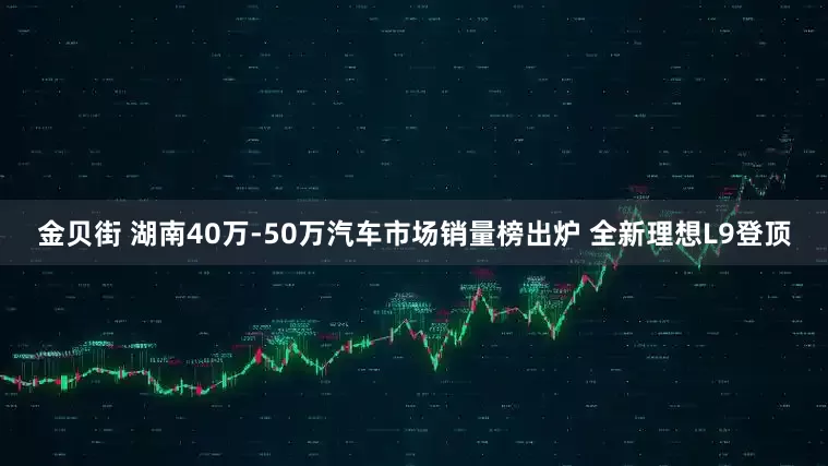 金贝街 湖南40万-50万汽车市场销量榜出炉 全新理想L9登顶